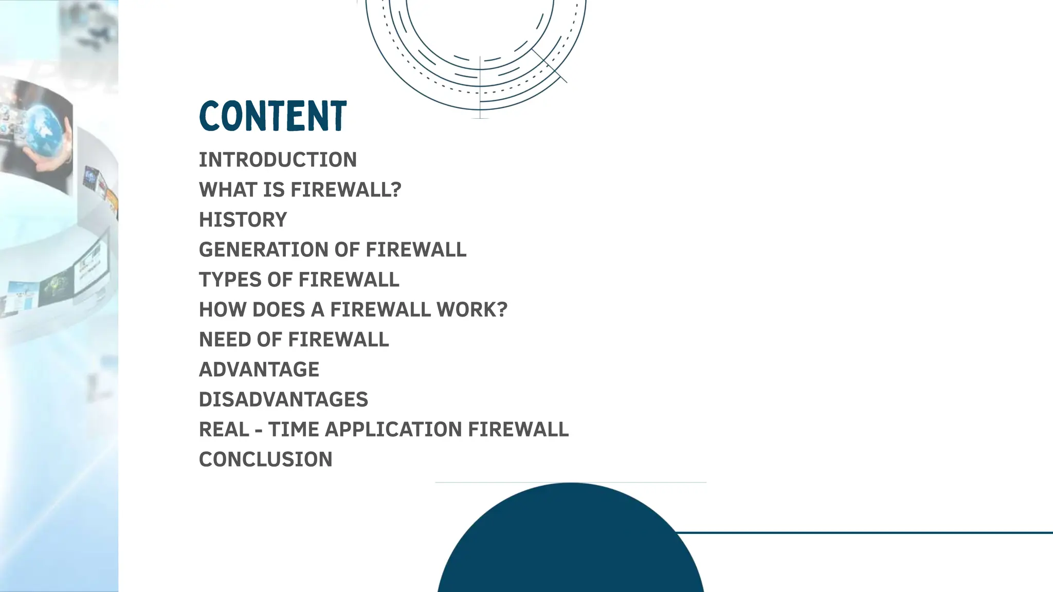 INTRODUCTION
WHAT IS FIREWALL?
HISTORY
GENERATION OF FIREWALL
TYPES OF FIREWALL
HOW DOES A FIREWALL WORK?
NEED OF FIREWALL
ADVANTAGE
DISADVANTAGES
REAL - TIME APPLICATION FIREWALL
CONCLUSION
 