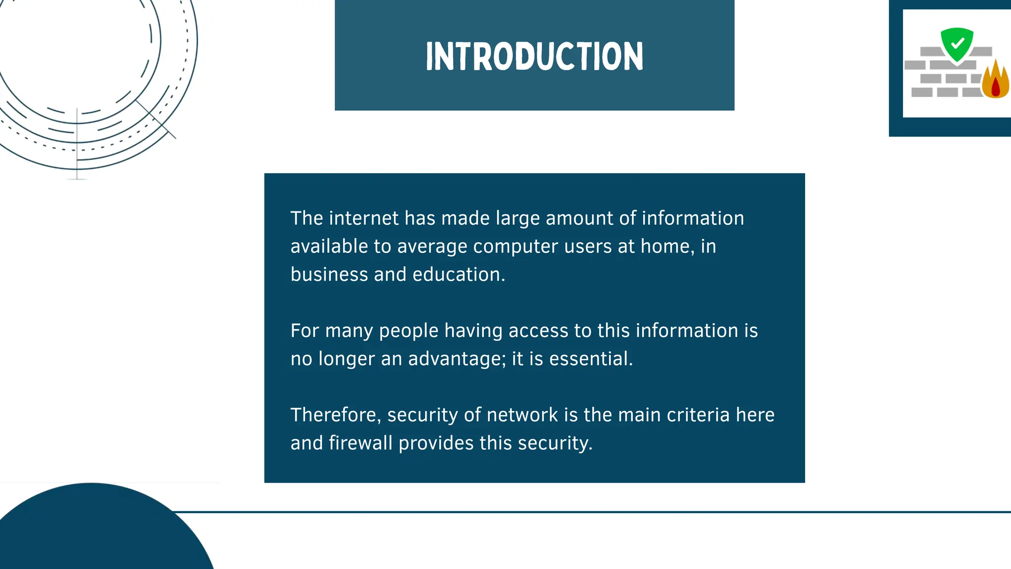 The internet has made large amount of information
available to average computer users at home, in
business and education.
For many people having access to this information is
no longer an advantage; it is essential.
Therefore, security of network is the main criteria here
and firewall provides this security.
 