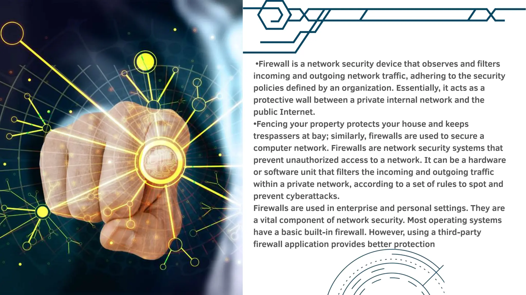 •Firewall is a network security device that observes and filters
incoming and outgoing network traffic, adhering to the security
policies defined by an organization. Essentially, it acts as a
protective wall between a private internal network and the
public Internet.
•Fencing your property protects your house and keeps
trespassers at bay; similarly, firewalls are used to secure a
computer network. Firewalls are network security systems that
prevent unauthorized access to a network. It can be a hardware
or software unit that filters the incoming and outgoing traffic
within a private network, according to a set of rules to spot and
prevent cyberattacks.
Firewalls are used in enterprise and personal settings. They are
a vital component of network security. Most operating systems
have a basic built-in firewall. However, using a third-party
firewall application provides better protection
 