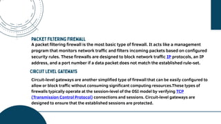 A vision needs to be explained further
and in detail because it is one of the
main points about your future
projection and your best goal. The
company perspective can be seen in
this session.
A packet filtering firewall is the most basic type of firewall. It acts like a management
program that monitors network traffic and filters incoming packets based on configured
security rules. These firewalls are designed to block network traffic IP protocols, an IP
address, and a port number if a data packet does not match the established rule-set.
Circuit-level gateways are another simplified type of firewall that can be easily configured to
allow or block traffic without consuming significant computing resources.These types of
firewalls typically operate at the session-level of the OSI model by verifying TCP
(Transmission Control Protocol) connections and sessions. Circuit-level gateways are
designed to ensure that the established sessions are protected.
 