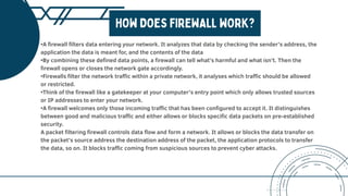 •A firewall filters data entering your network. It analyzes that data by checking the sender’s address, the
application the data is meant for, and the contents of the data
•By combining these defined data points, a firewall can tell what’s harmful and what isn’t. Then the
firewall opens or closes the network gate accordingly.
•Firewalls filter the network traffic within a private network, it analyses which traffic should be allowed
or restricted.
•Think of the firewall like a gatekeeper at your computer’s entry point which only allows trusted sources
or IP addresses to enter your network.
•A firewall welcomes only those incoming traffic that has been configured to accept it. It distinguishes
between good and malicious traffic and either allows or blocks specific data packets on pre-established
security.
A packet filtering firewall controls data flow and form a network. It allows or blocks the data transfer on
the packet’s source address the destination address of the packet, the application protocols to transfer
the data, so on. It blocks traffic coming from suspicious sources to prevent cyber attacks.
 