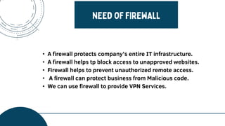 • A firewall protects company’s entire IT infrastructure.
• A firewall helps tp block access to unapproved websites.
• Firewall helps to prevent unauthorized remote access.
• A firewall can protect business from Malicious code.
• We can use firewall to provide VPN Services.
 