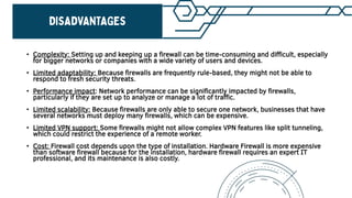 • Complexity: Setting up and keeping up a firewall can be time-consuming and difficult, especially
for bigger networks or companies with a wide variety of users and devices.
• Limited adaptability: Because firewalls are frequently rule-based, they might not be able to
respond to fresh security threats.
• Performance impact: Network performance can be significantly impacted by firewalls,
particularly if they are set up to analyze or manage a lot of traffic.
• Limited scalability: Because firewalls are only able to secure one network, businesses that have
several networks must deploy many firewalls, which can be expensive.
• Limited VPN support: Some firewalls might not allow complex VPN features like split tunneling,
which could restrict the experience of a remote worker.
• Cost: Firewall cost depends upon the type of installation. Hardware Firewall is more expensive
than software firewall because for the installation, hardware firewall requires an expert IT
professional, and its maintenance is also costly.
 