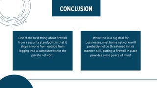 One of the best thing about firewall
from a security standpoint is that it
stops anyone from outside from
logging into a computer within the
private network.
While this is a big deal for
businesses,most home networks will
probably not be threatened in this
manner. still, putting a firewall in place
provides some peace of mind.
 
