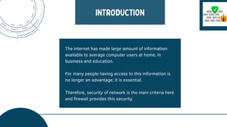 The internet has made large amount of information
available to average computer users at home, in
business and education.
For many people having access to this information is
no longer an advantage; it is essential.
Therefore, security of network is the main criteria here
and firewall provides this security.
 