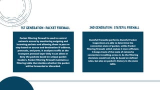 Stateful firewalls (performs Stateful Packet
Inspection) are able to determine the
connection state of packet, unlike Packet
filtering firewall, which makes it more efficient.
It keeps track of the state of networks
connection travelling across it, So the filtering
decisions would not only be based on defined
rules, but also on packet’s history in the state
table.
Packet filtering firewall is used to control
network access by monitoring outgoing and
incoming packets and allowing them to pass or
stop based on source and destination IP address,
protocols, and ports. It analyses traffic at the
transport protocol layer Only It can allow or
deny the packets based on unique packet
headers. Packet filtering firewall maintains a
filtering table that decides whether the packet
will be forwarded or discarded.
 