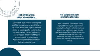 Application layer firewall can inspect
and filter the packets on any OSI layer,
up to the application layer. It has the
ability to block specific content, also
recognize when certain application
and protocols (like HTTP, FTP) are
being misused. In other words,
Application layer firewalls are hosts
that run proxy servers.
Next Generation Firewalls are being
deployed these days to stop modern
security breaches like advance malware
attacks and application-layer attacks.
NGFW consists of Deep Packet Inspection,
Application Inspection, SSL/SSH
inspection and many functionalities to
protect the network from these modern
threats.
 