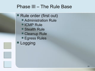10
Phase III – The Rule Base
 Rule order (first out)
 Administration Rule
 ICMP Rule
 Stealth Rule
 Cleanup Rule
 Egress Rules
 Logging
 