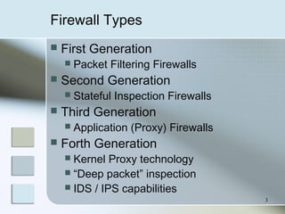 3
Firewall Types
 First Generation
 Packet Filtering Firewalls
 Second Generation
 Stateful Inspection Firewalls
 Third Generation
 Application (Proxy) Firewalls
 Forth Generation
 Kernel Proxy technology
 “Deep packet” inspection
 IDS / IPS capabilities
 
