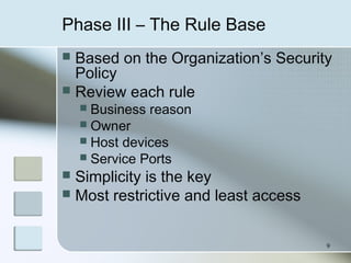 9
Phase III – The Rule Base
 Based on the Organization’s Security
Policy
 Review each rule
 Business reason
 Owner
 Host devices
 Service Ports
 Simplicity is the key
 Most restrictive and least access
 