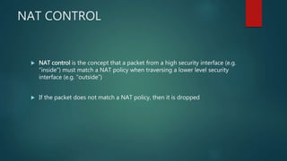 NAT CONTROL
 NAT control is the concept that a packet from a high security interface (e.g.
“inside”) must match a NAT policy when traversing a lower level security interface
(e.g. “outside”)
 If the packet does not match a NAT policy, then it is dropped
 