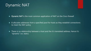 DYNAMIC NAT
 Dynamic NAT is the most common application of NAT on the Cisco firewall
 It allocates addresses from a specified pool for hosts as they establish connections to meet
the NAT policy
 There is no relationship between a host and the it’s translated address, hence it’s
“dynamic” (vs. static)
 