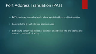 PORT ADDRESS TRANSLATION (PAT)
 PAT is best used in small networks where a global address pool isn’t available
 Commonly the firewall interface address is used
 Best way to conserve addresses as translates all addresses into one address and uses
port numbers for tracking
 