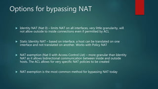 OPTIONS FOR BYPASSING NAT
 Identity NAT (Nat 0) – limits NAT on all interfaces, very little granularity, will not allow outside
to inside connections even if permitted by ACL
 Static Identity NAT – based on interface, a host can be translated on one interface and not
translated on another. Works with Policy NAT
 NAT exemption (Nat 0 with Access Control List) – more granular than Identity NAT as it allows
bidirectional communication between inside and outside hosts. The ACL allows for very
specific NAT policies to be created
 NAT exemption is the most common method for bypassing NAT today
 