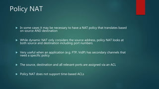 POLICY NAT
 In some cases it may be necessary to have a NAT policy that translates based on source
AND destination
 While dynamic NAT only considers the source address, policy NAT looks at both source
and destination including port numbers
 Very useful when an application (e.g. FTP, VoIP) has secondary channels that need a
specific policy
 The source, destination and all relevant ports are assigned via an ACL
 Policy NAT does not support time-based ACLs
 