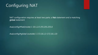 CONFIGURING NAT
NAT configuration requires at least two parts: a Nat statement and a matching
global statement
Asa(config)#Nat(inside) 1 10.1.2.0 255.255.255.0
Asa(config)#global (outside) 1 172.16.1.3-172.16.1.10
 