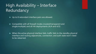HIGH AVAILABILITY – INTERFACE
REDUNDANCY
 Up to 8 redundant interface pairs are allowed.
 Compatible with all firewall modes (routed/transparent and single/multiple) and all HA
deployments (A/A and A/S)
 When the active physical interface fails, traffic fails to the standby physical interface and
routing adjacencies, connection, and auth state won’t need to be relearned.
 