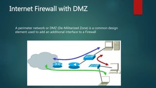 INTERNET FIREWALL WITH DMZ
A perimeter network or DMZ (De-Militarized Zone) is a common design
element used to add an additional interface to a Firewall
 