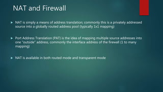 NAT AND FIREWALL
 NAT is simply a means of address translation; commonly this is a privately addressed source
into a globally routed address pool (typically 1x1 mapping)
 Port Address Translation (PAT) is the idea of mapping multiple source addresses into one
“outside” address, commonly the interface address of the firewall (1 to many mapping)
 NAT is available in both routed mode and transparent mode
 