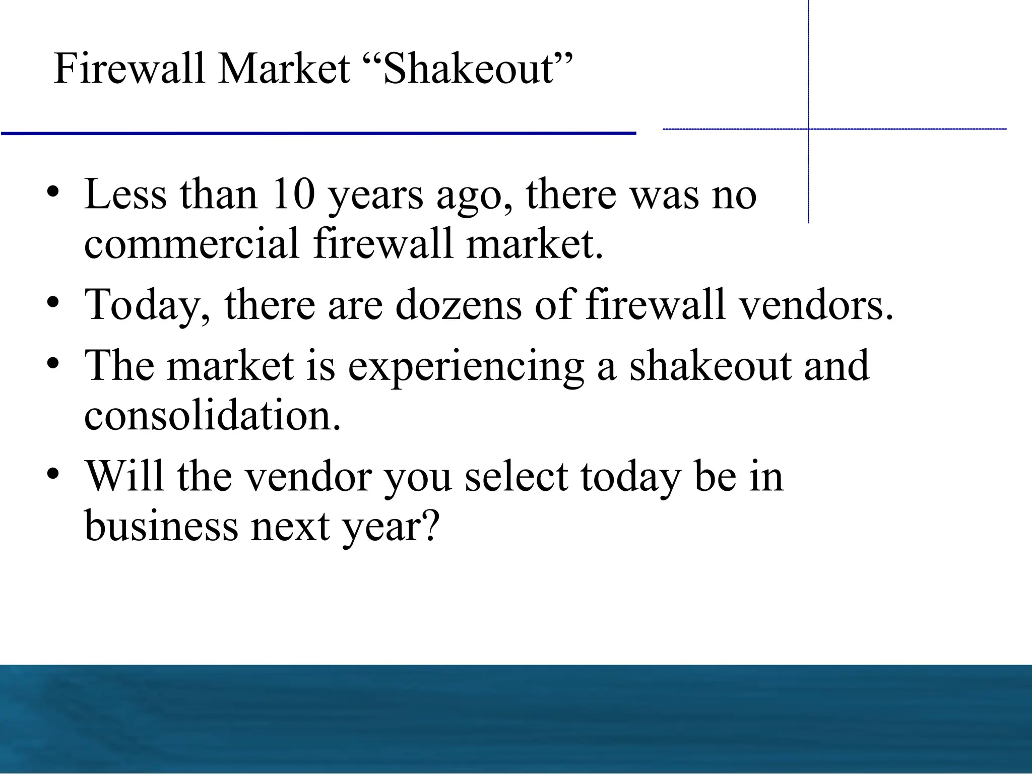 Firewall Market “Shakeout”
• Less than 10 years ago, there was no
commercial firewall market.
• Today, there are dozens of firewall vendors.
• The market is experiencing a shakeout and
consolidation.
• Will the vendor you select today be in
business next year?
 