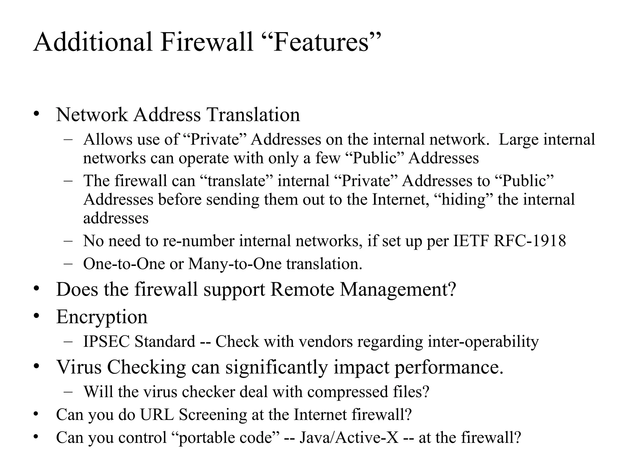 Additional Firewall “Features”
• Network Address Translation
– Allows use of “Private” Addresses on the internal network. Large internal
networks can operate with only a few “Public” Addresses
– The firewall can “translate” internal “Private” Addresses to “Public”
Addresses before sending them out to the Internet, “hiding” the internal
addresses
– No need to re-number internal networks, if set up per IETF RFC-1918
– One-to-One or Many-to-One translation.
• Does the firewall support Remote Management?
• Encryption
– IPSEC Standard -- Check with vendors regarding inter-operability
• Virus Checking can significantly impact performance.
– Will the virus checker deal with compressed files?
• Can you do URL Screening at the Internet firewall?
• Can you control “portable code” -- Java/Active-X -- at the firewall?
 