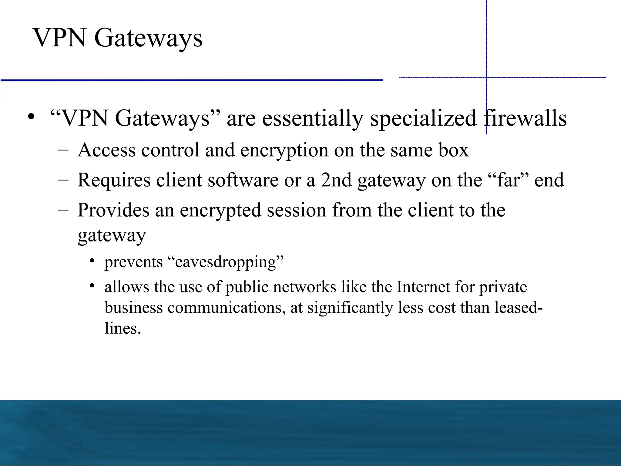 VPN Gateways
• “VPN Gateways” are essentially specialized firewalls
– Access control and encryption on the same box
– Requires client software or a 2nd gateway on the “far” end
– Provides an encrypted session from the client to the
gateway
• prevents “eavesdropping”
• allows the use of public networks like the Internet for private
business communications, at significantly less cost than leased-
lines.
 