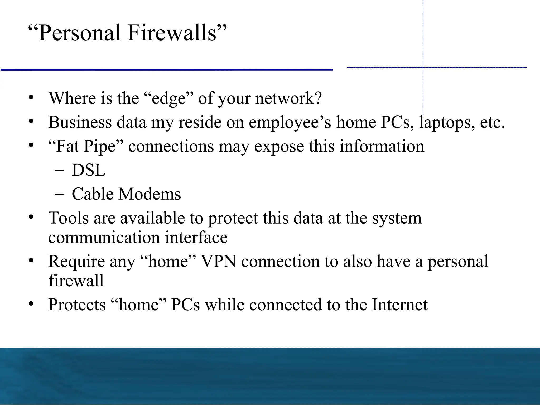 “Personal Firewalls”
• Where is the “edge” of your network?
• Business data my reside on employee’s home PCs, laptops, etc.
• “Fat Pipe” connections may expose this information
– DSL
– Cable Modems
• Tools are available to protect this data at the system
communication interface
• Require any “home” VPN connection to also have a personal
firewall
• Protects “home” PCs while connected to the Internet
 