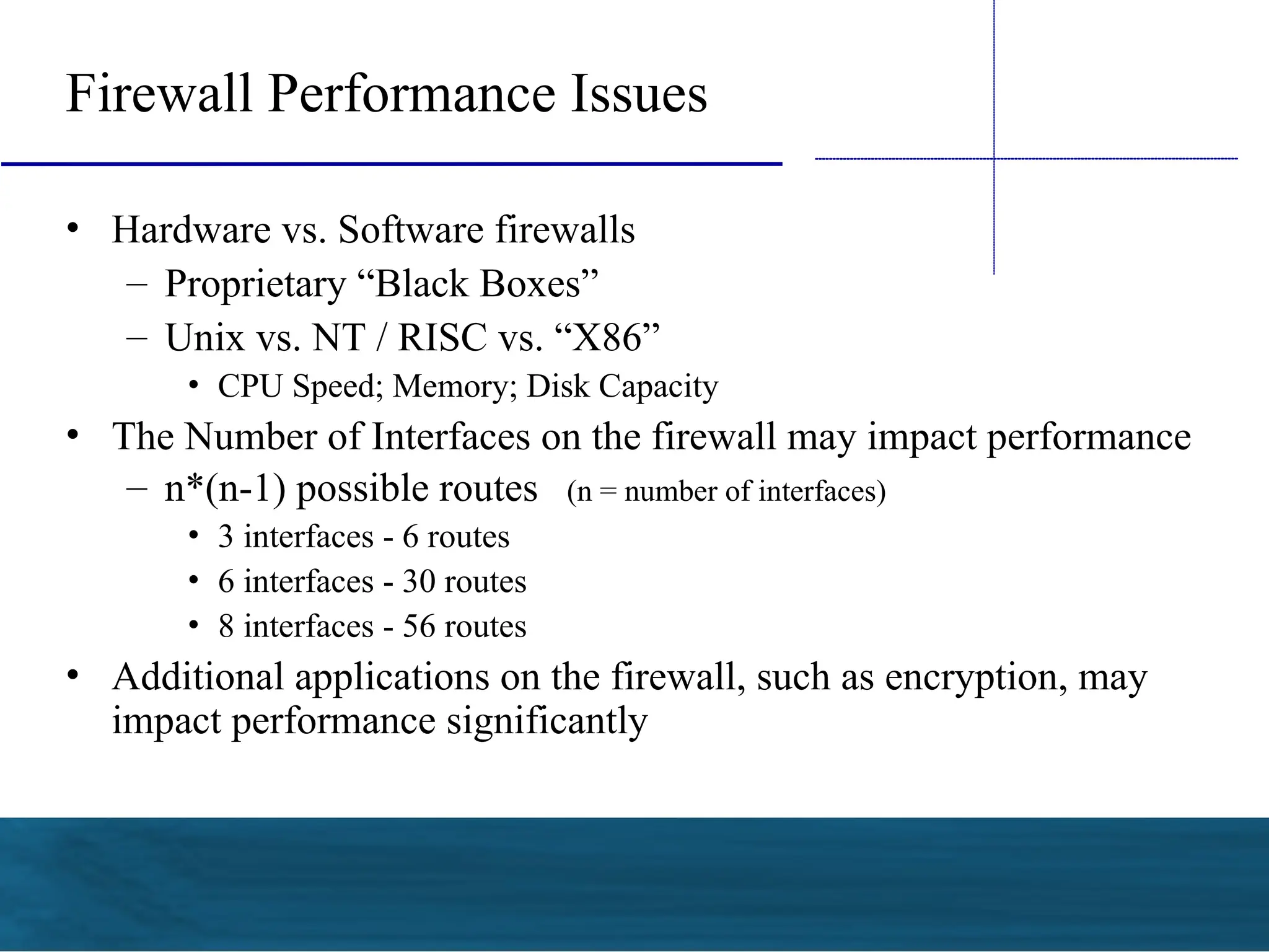 Firewall Performance Issues
• Hardware vs. Software firewalls
– Proprietary “Black Boxes”
– Unix vs. NT / RISC vs. “X86”
• CPU Speed; Memory; Disk Capacity
• The Number of Interfaces on the firewall may impact performance
– n*(n-1) possible routes (n = number of interfaces)
• 3 interfaces - 6 routes
• 6 interfaces - 30 routes
• 8 interfaces - 56 routes
• Additional applications on the firewall, such as encryption, may
impact performance significantly
 