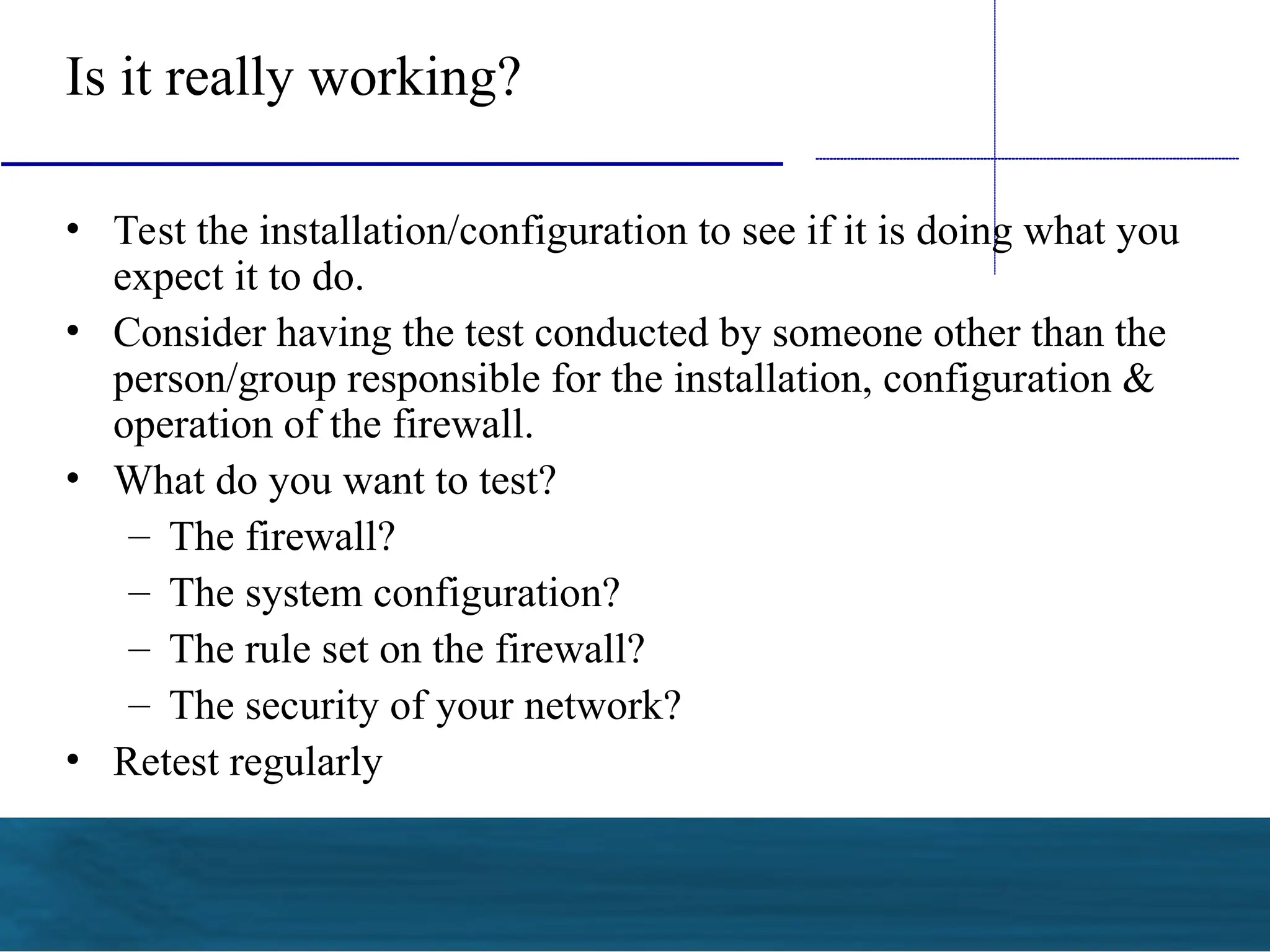 Is it really working?
• Test the installation/configuration to see if it is doing what you
expect it to do.
• Consider having the test conducted by someone other than the
person/group responsible for the installation, configuration &
operation of the firewall.
• What do you want to test?
– The firewall?
– The system configuration?
– The rule set on the firewall?
– The security of your network?
• Retest regularly
 