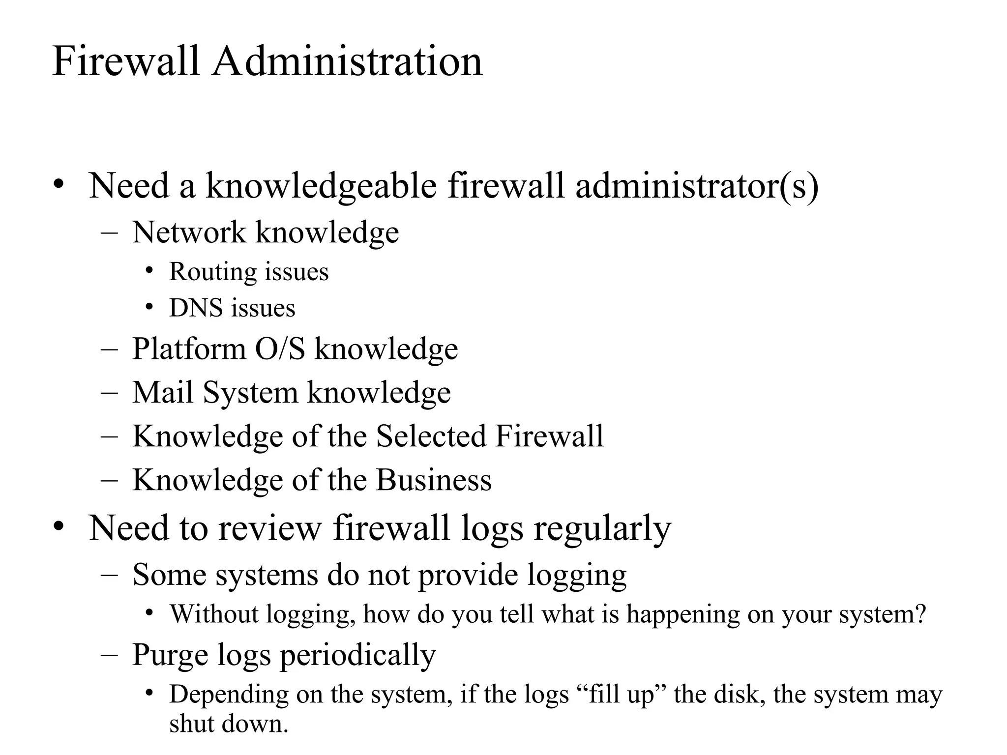 Firewall Administration
• Need a knowledgeable firewall administrator(s)
– Network knowledge
• Routing issues
• DNS issues
– Platform O/S knowledge
– Mail System knowledge
– Knowledge of the Selected Firewall
– Knowledge of the Business
• Need to review firewall logs regularly
– Some systems do not provide logging
• Without logging, how do you tell what is happening on your system?
– Purge logs periodically
• Depending on the system, if the logs “fill up” the disk, the system may
shut down.
 