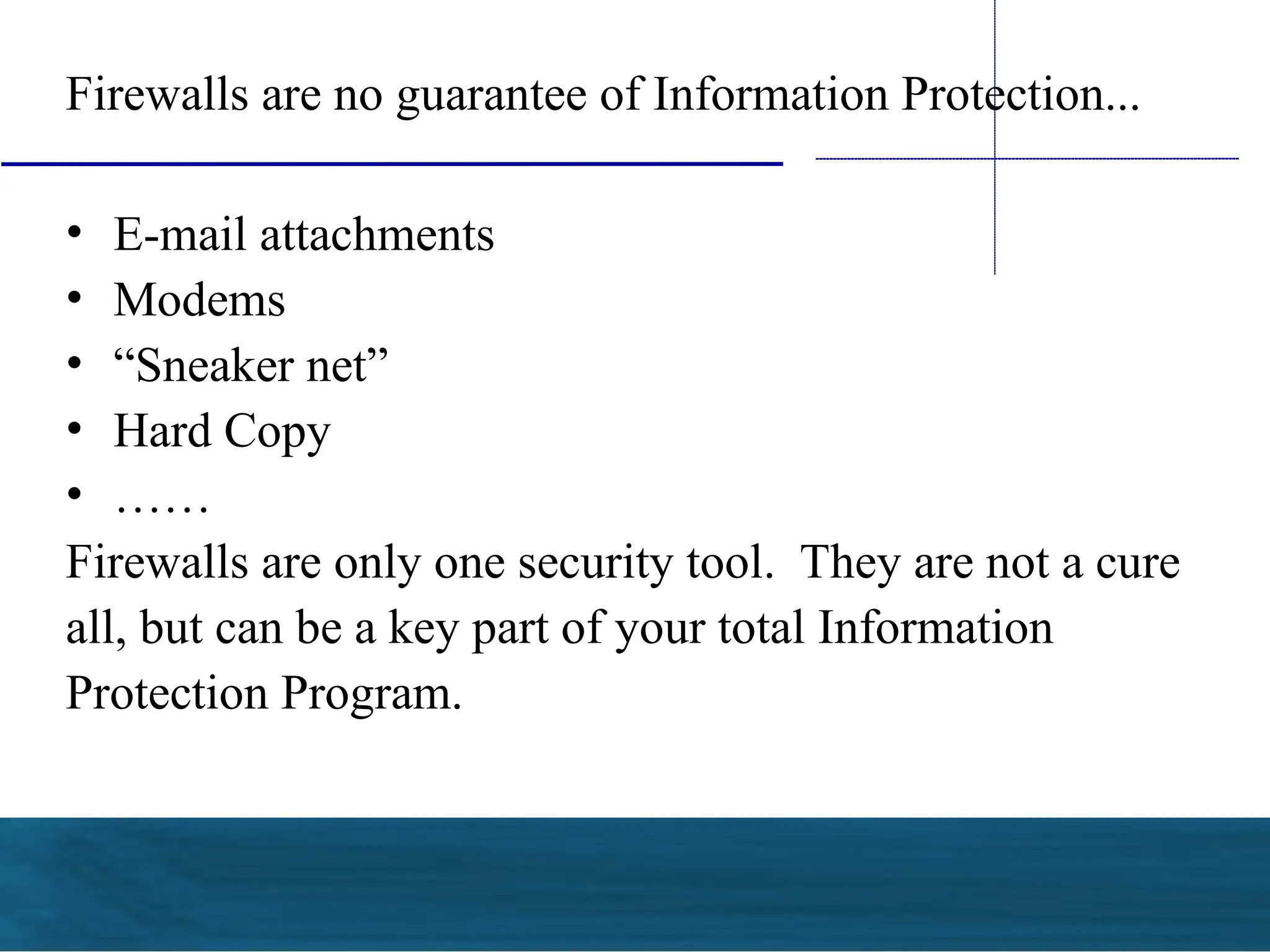 Firewalls are no guarantee of Information Protection...
• E-mail attachments
• Modems
• “Sneaker net”
• Hard Copy
• ……
Firewalls are only one security tool. They are not a cure
all, but can be a key part of your total Information
Protection Program.
 