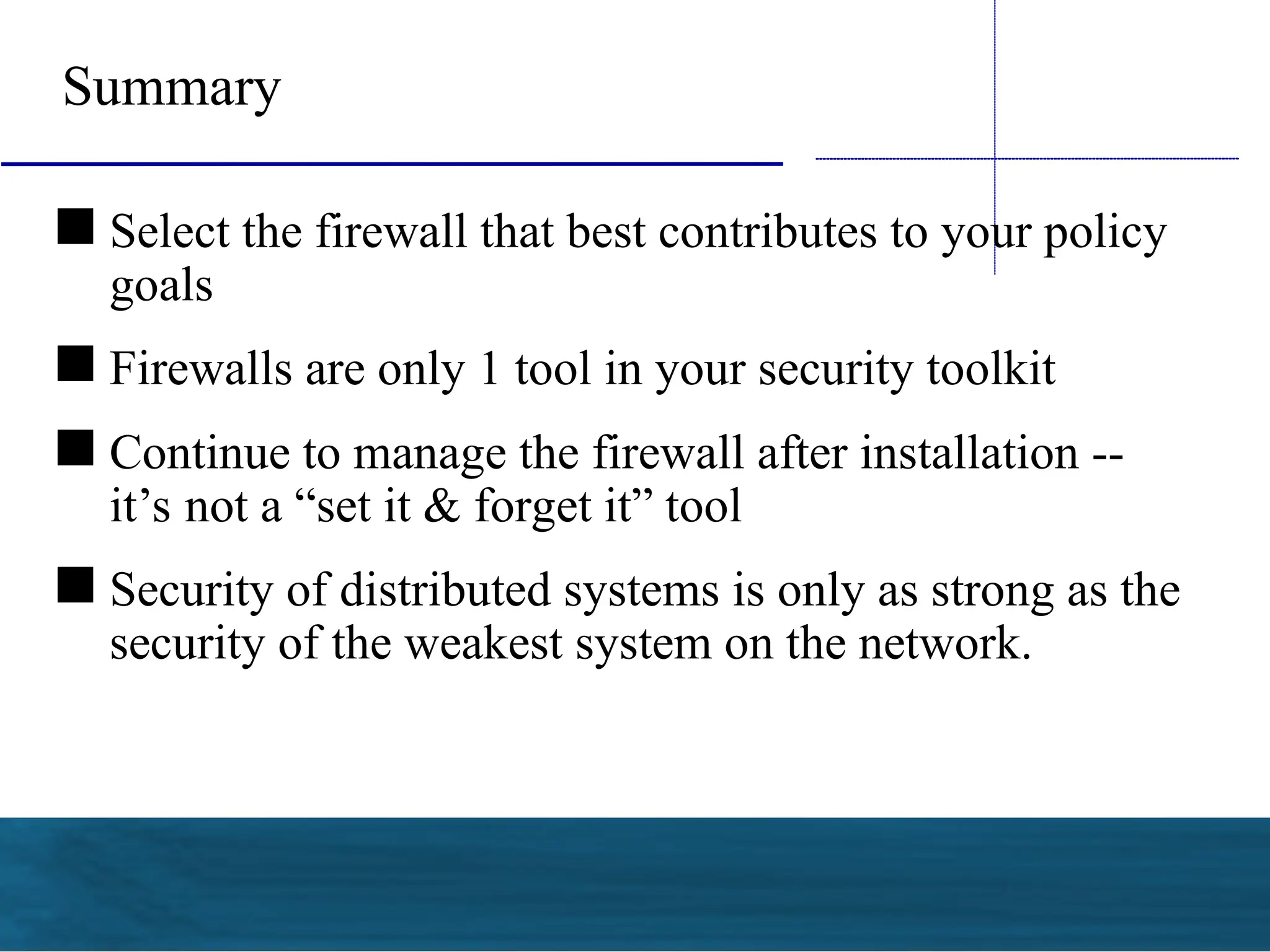  Select the firewall that best contributes to your policy
goals
 Firewalls are only 1 tool in your security toolkit
 Continue to manage the firewall after installation --
it’s not a “set it & forget it” tool
 Security of distributed systems is only as strong as the
security of the weakest system on the network.
Summary
 