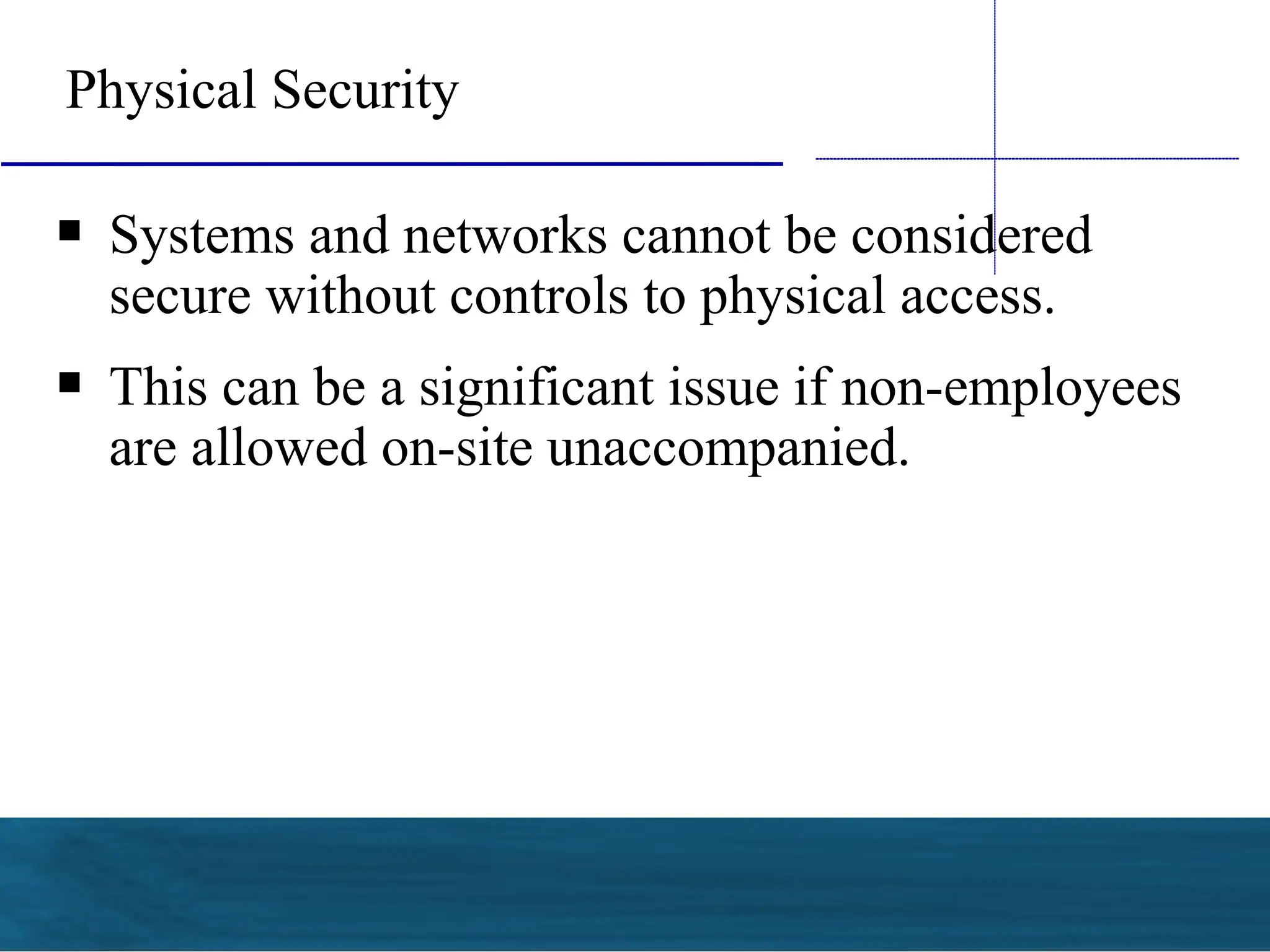 
Systems and networks cannot be considered
secure without controls to physical access.

This can be a significant issue if non-employees
are allowed on-site unaccompanied.
Physical Security
 