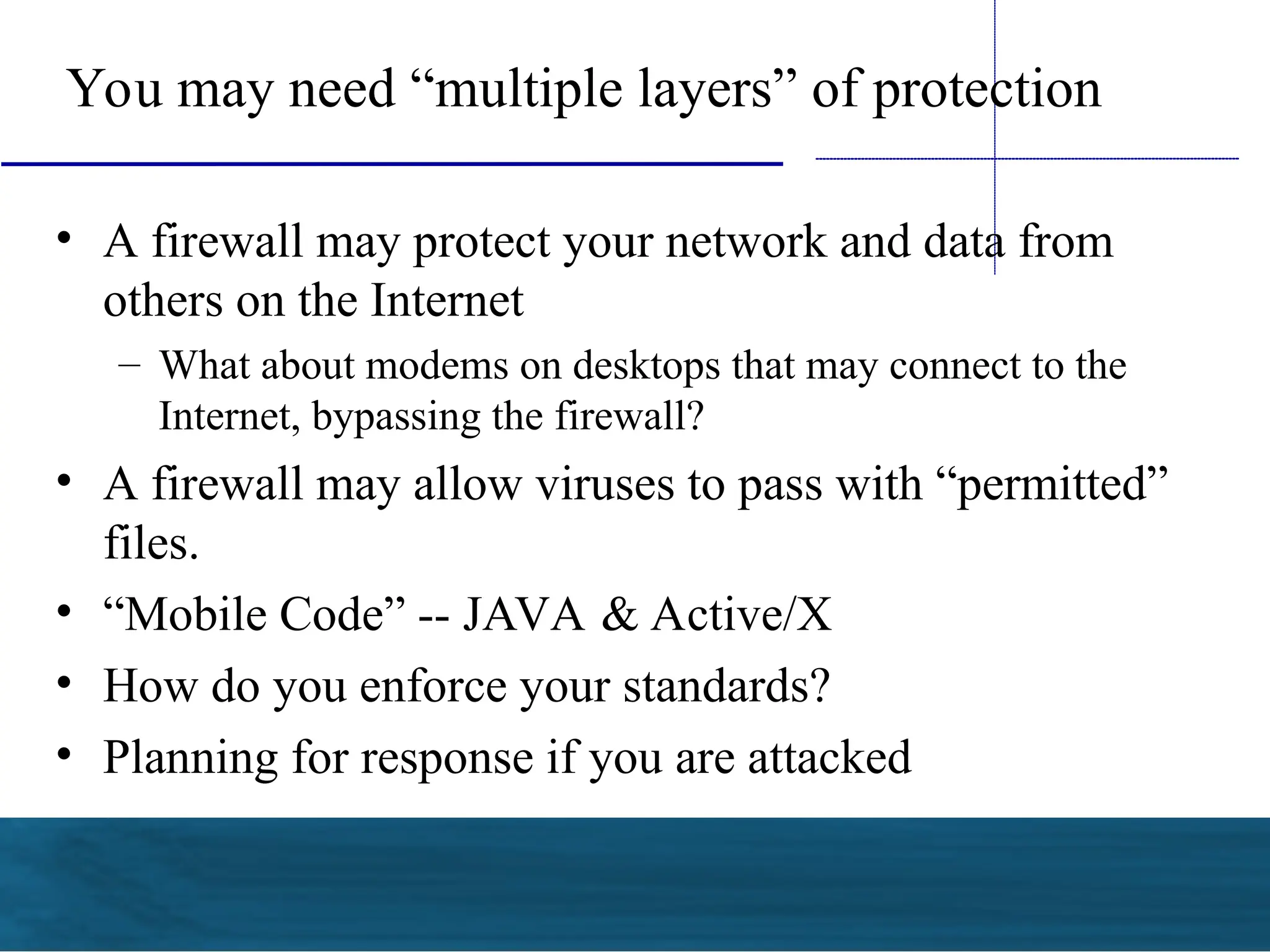 You may need “multiple layers” of protection
• A firewall may protect your network and data from
others on the Internet
– What about modems on desktops that may connect to the
Internet, bypassing the firewall?
• A firewall may allow viruses to pass with “permitted”
files.
• “Mobile Code” -- JAVA & Active/X
• How do you enforce your standards?
• Planning for response if you are attacked
 