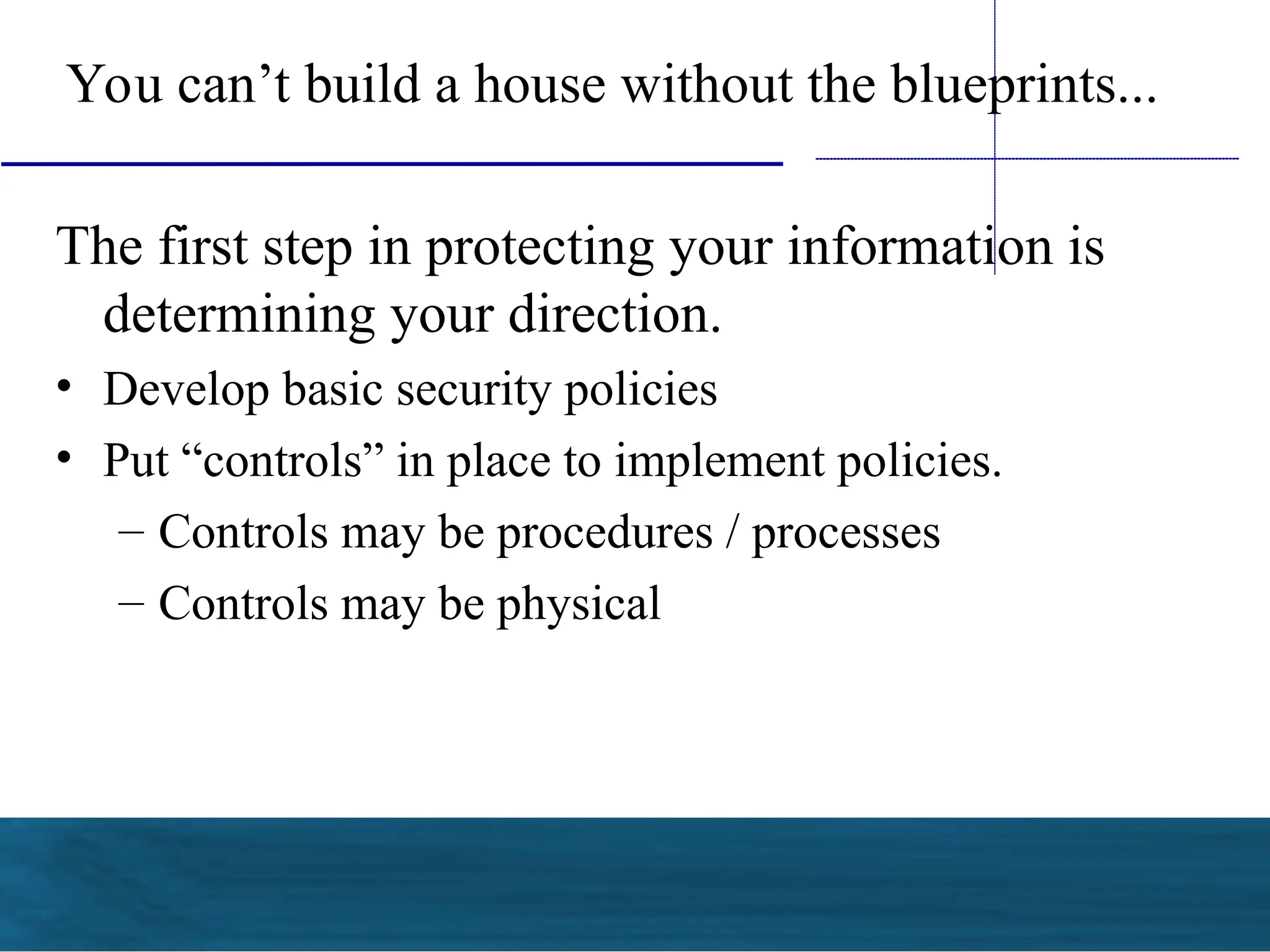 You can’t build a house without the blueprints...
The first step in protecting your information is
determining your direction.
• Develop basic security policies
• Put “controls” in place to implement policies.
– Controls may be procedures / processes
– Controls may be physical
 