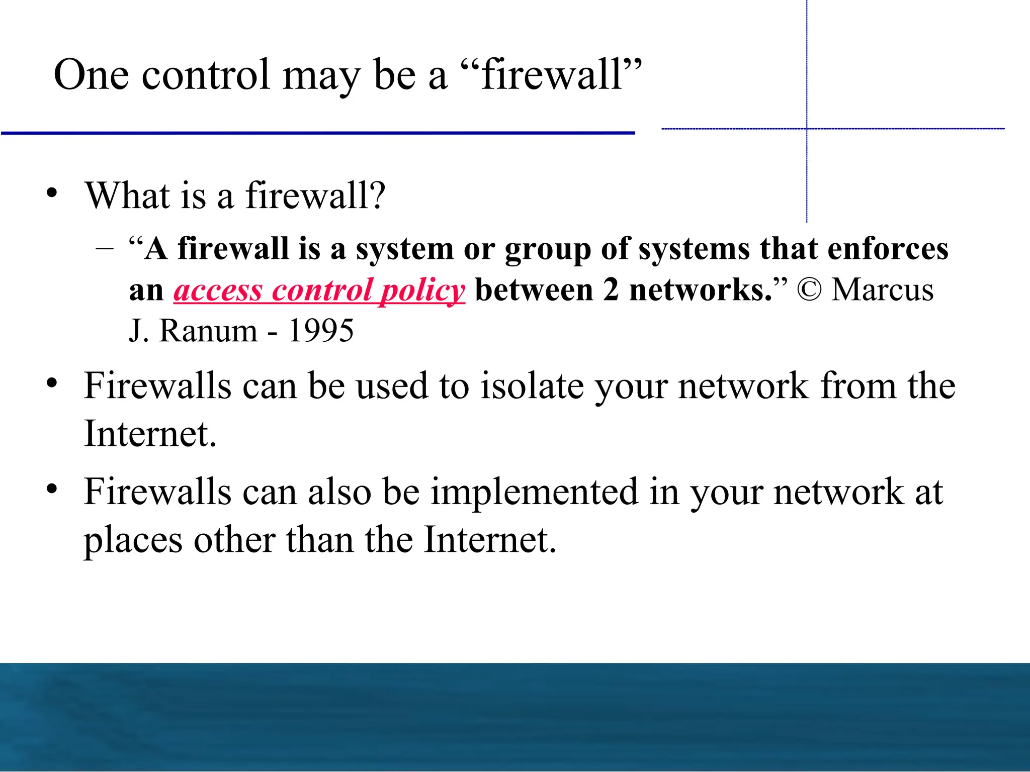 One control may be a “firewall”
• What is a firewall?
– “A firewall is a system or group of systems that enforces
an access control policy between 2 networks.” © Marcus
J. Ranum - 1995
• Firewalls can be used to isolate your network from the
Internet.
• Firewalls can also be implemented in your network at
places other than the Internet.
 