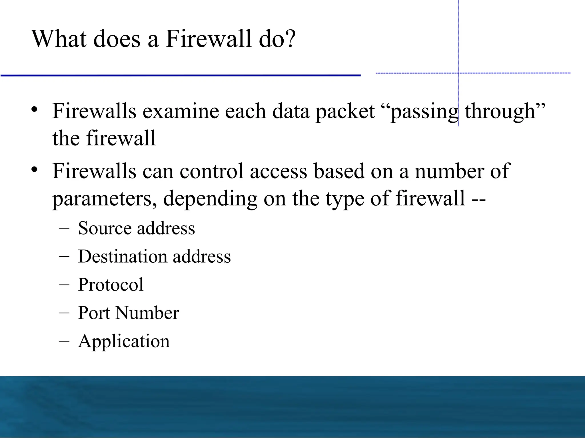 What does a Firewall do?
• Firewalls examine each data packet “passing through”
the firewall
• Firewalls can control access based on a number of
parameters, depending on the type of firewall --
– Source address
– Destination address
– Protocol
– Port Number
– Application
 