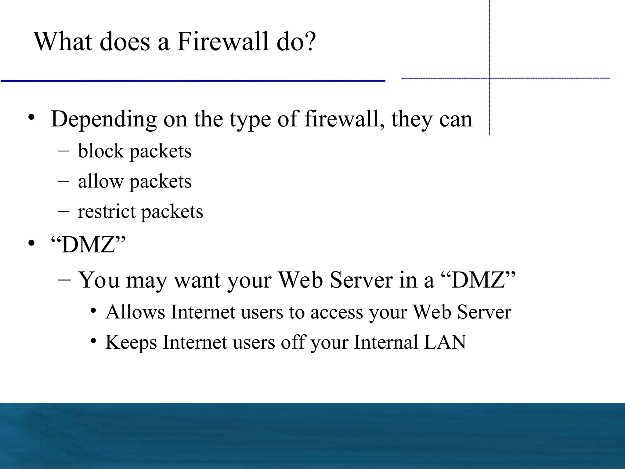 What does a Firewall do?
• Depending on the type of firewall, they can
– block packets
– allow packets
– restrict packets
• “DMZ”
– You may want your Web Server in a “DMZ”
• Allows Internet users to access your Web Server
• Keeps Internet users off your Internal LAN
 