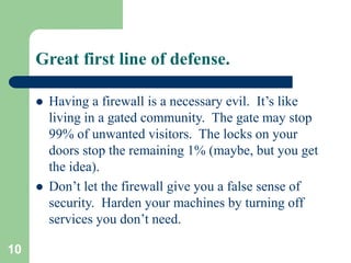 10
Great first line of defense.
 Having a firewall is a necessary evil. It’s like
living in a gated community. The gate may stop
99% of unwanted visitors. The locks on your
doors stop the remaining 1% (maybe, but you get
the idea).
 Don’t let the firewall give you a false sense of
security. Harden your machines by turning off
services you don’t need.
 