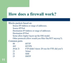 11
How does a firewall work?
Blocks packets based on:
Source IP Address or range of addresses.
Source IP Port
Destination IP Address or range of addresses.
Destination IP Port
Some allow higher layers up the OSI model.
Other protocols (How would you filter DecNET anyway?).
Common ports
80 HTTP
443 HTTPS
20 & 21 FTP (didn’t know 20 was for FTP, did you?)
23 Telnet
22 SSH
25 SMTP
 