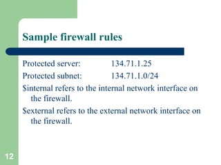 12
Sample firewall rules
Protected server: 134.71.1.25
Protected subnet: 134.71.1.0/24
$internal refers to the internal network interface on
the firewall.
$external refers to the external network interface on
the firewall.
 