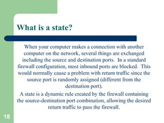 18
What is a state?
When your computer makes a connection with another
computer on the network, several things are exchanged
including the source and destination ports. In a standard
firewall configuration, most inbound ports are blocked. This
would normally cause a problem with return traffic since the
source port is randomly assigned (different from the
destination port).
A state is a dynamic rule created by the firewall containing
the source-destination port combination, allowing the desired
return traffic to pass the firewall.
 
