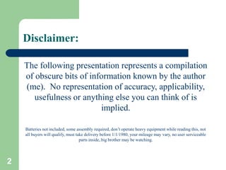 2
Disclaimer:
The following presentation represents a compilation
of obscure bits of information known by the author
(me). No representation of accuracy, applicability,
usefulness or anything else you can think of is
implied.
Batteries not included, some assembly required, don’t operate heavy equipment while reading this, not
all buyers will qualify, must take delivery before 1/1/1980, your mileage may vary, no user serviceable
parts inside, big brother may be watching.
 