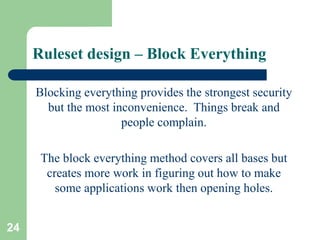 24
Ruleset design – Block Everything
Blocking everything provides the strongest security
but the most inconvenience. Things break and
people complain.
The block everything method covers all bases but
creates more work in figuring out how to make
some applications work then opening holes.
 