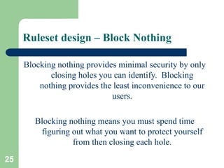 25
Ruleset design – Block Nothing
Blocking nothing provides minimal security by only
closing holes you can identify. Blocking
nothing provides the least inconvenience to our
users.
Blocking nothing means you must spend time
figuring out what you want to protect yourself
from then closing each hole.
 