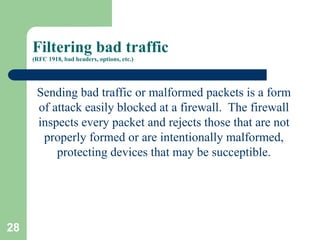 28
Filtering bad traffic
(RFC 1918, bad headers, options, etc.)
Sending bad traffic or malformed packets is a form
of attack easily blocked at a firewall. The firewall
inspects every packet and rejects those that are not
properly formed or are intentionally malformed,
protecting devices that may be succeptible.
 