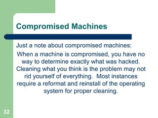 32
Compromised Machines
Just a note about compromised machines:
When a machine is compromised, you have no
way to determine exactly what was hacked.
Cleaning what you think is the problem may not
rid yourself of everything. Most instances
require a reformat and reinstall of the operating
system for proper cleaning.
 