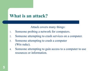 5
What is an attack?
Attack covers many things:
1. Someone probing a network for computers.
2. Someone attempting to crash services on a computer.
3. Someone attempting to crash a computer
(Win nuke).
4. Someone attempting to gain access to a computer to use
resources or information.
 