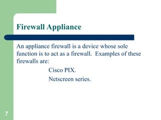 7
Firewall Appliance
An appliance firewall is a device whose sole
function is to act as a firewall. Examples of these
firewalls are:
Cisco PIX.
Netscreen series.
 