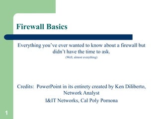 1
Firewall Basics
Everything you’ve ever wanted to know about a firewall but
didn’t have the time to ask.
(Well, almost everything)
Credits: PowerPoint in its entirety created by Ken Diliberto,
Network Analyst
I&IT Networks, Cal Poly Pomona
 